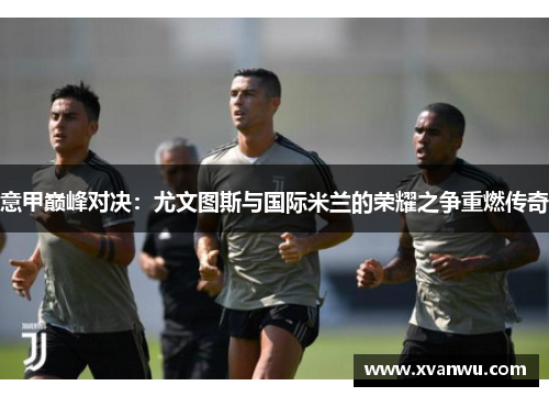 意甲巅峰对决：尤文图斯与国际米兰的荣耀之争重燃传奇