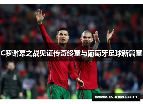 C罗谢幕之战见证传奇终章与葡萄牙足球新篇章