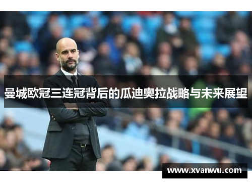 曼城欧冠三连冠背后的瓜迪奥拉战略与未来展望