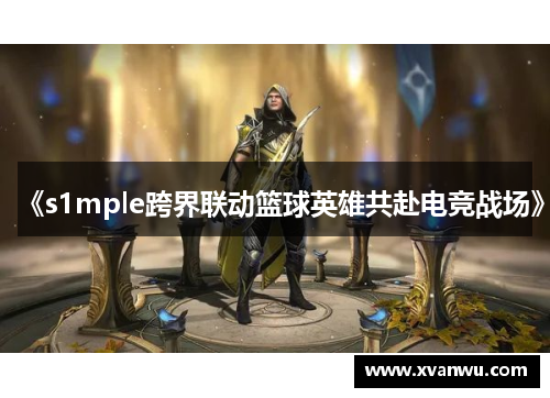 《s1mple跨界联动篮球英雄共赴电竞战场》