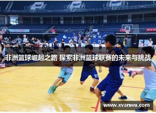 非洲篮球崛起之路 探索非洲篮球联赛的未来与挑战