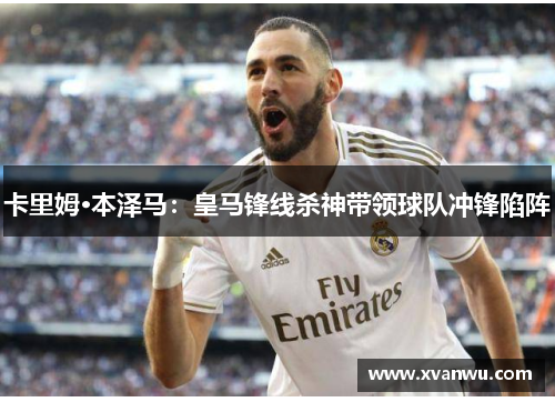 卡里姆·本泽马：皇马锋线杀神带领球队冲锋陷阵