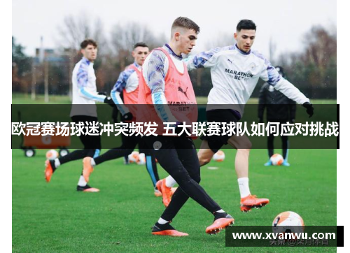 欧冠赛场球迷冲突频发 五大联赛球队如何应对挑战