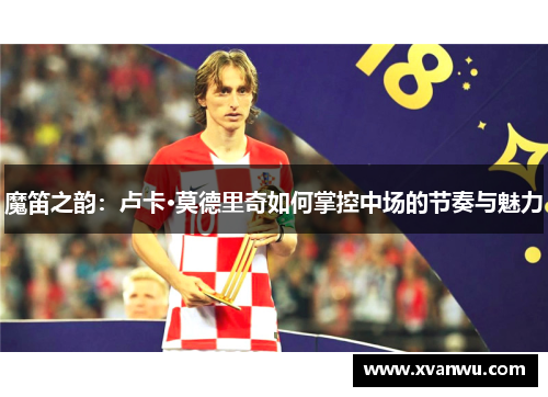 魔笛之韵：卢卡·莫德里奇如何掌控中场的节奏与魅力