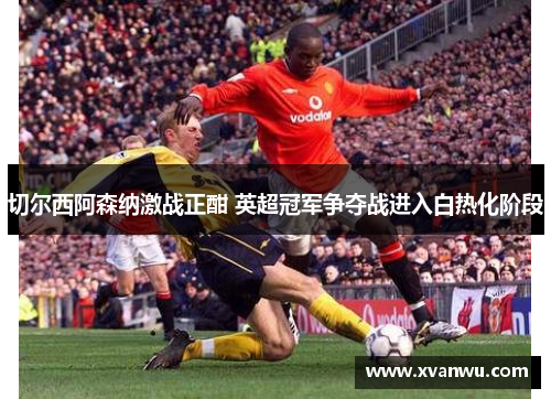 切尔西阿森纳激战正酣 英超冠军争夺战进入白热化阶段